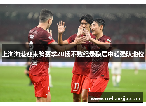 上海海港迎来跨赛季20场不败纪录稳居中超强队地位