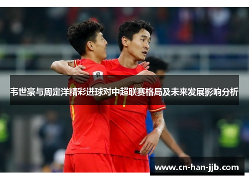 韦世豪与周定洋精彩进球对中超联赛格局及未来发展影响分析