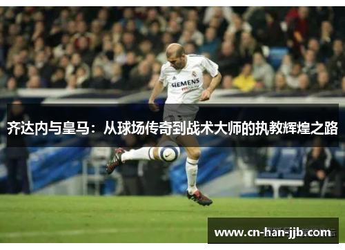 齐达内与皇马：从球场传奇到战术大师的执教辉煌之路