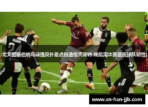 尤文图斯伯纳乌顽强反扑差点创造惊天逆转 残酷淘汰赛显现球队韧性