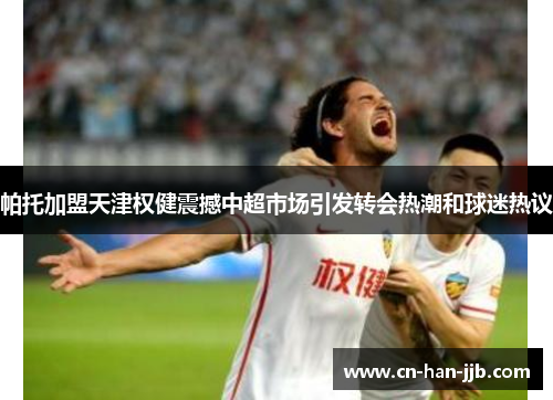 帕托加盟天津权健震撼中超市场引发转会热潮和球迷热议